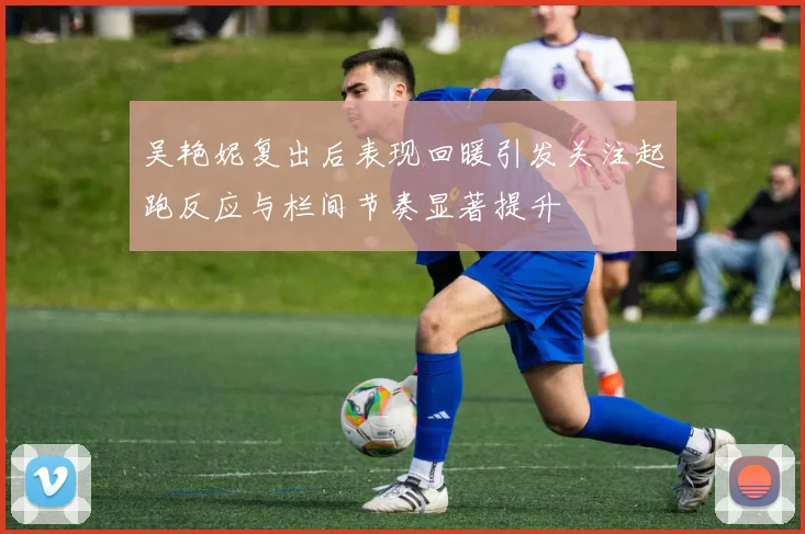 吴艳妮复出后表现回暖引发关注起跑反应与栏间节奏显著提升