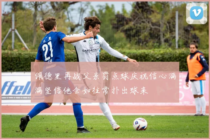 佩德里再战父亲罚点球庆祝信心满满坚信他会如往常扑出球来