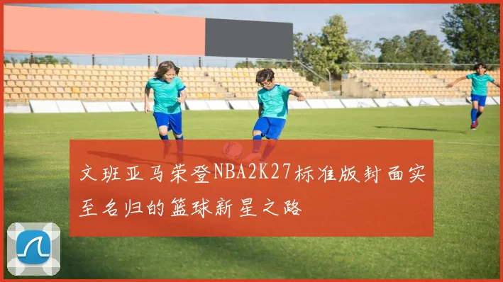 文班亚马荣登NBA2K27标准版封面实至名归的篮球新星之路