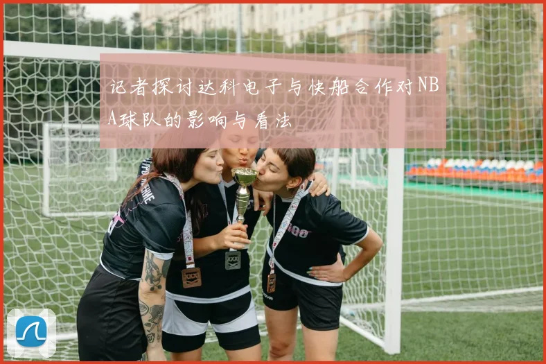 记者探讨达科电子与快船合作对NBA球队的影响与看法