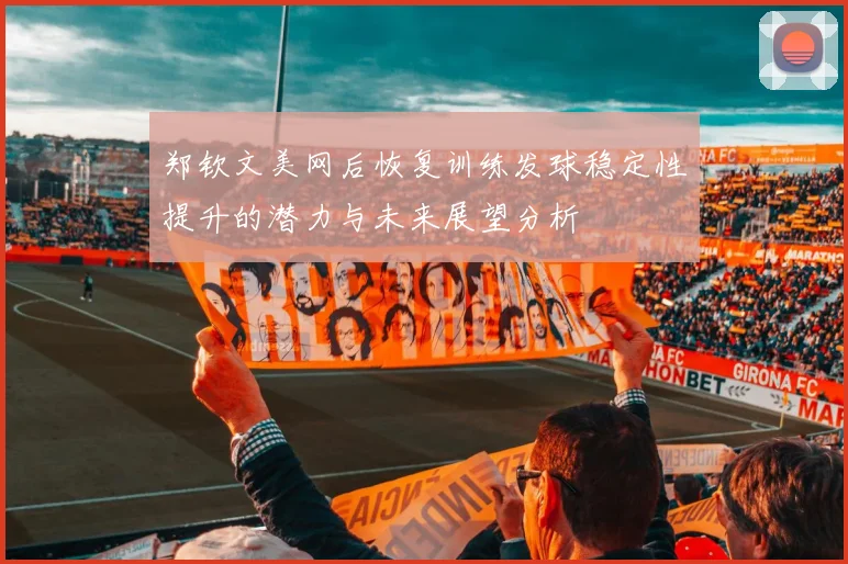 郑钦文美网后恢复训练发球稳定性提升的潜力与未来展望分析