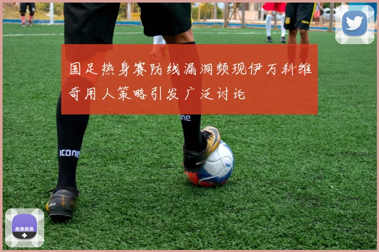 国足热身赛防线漏洞频现伊万科维奇用人策略引发广泛讨论