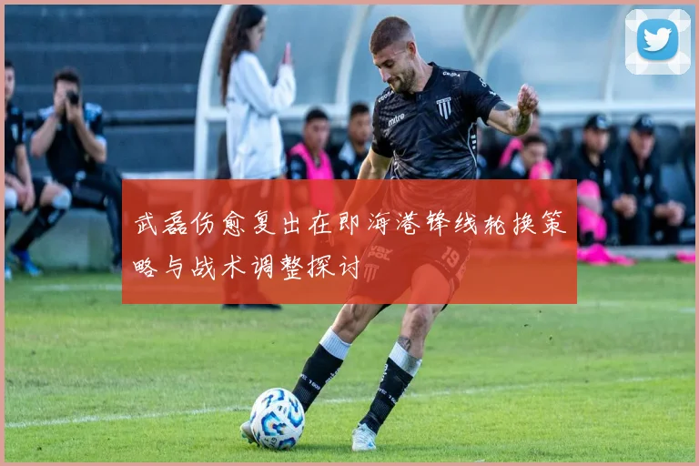 武磊伤愈复出在即海港锋线轮换策略与战术调整探讨
