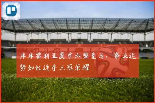 库库雷利亚夏季加盟皇马，事业运势如虹连夺三冠荣耀