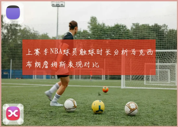 上赛季NBA球员触球时长分析马克西布朗詹姆斯表现对比