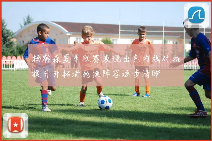 杨瀚森夏季联赛表现出色内线对抗提升开拓者轮换阵容逐步清晰