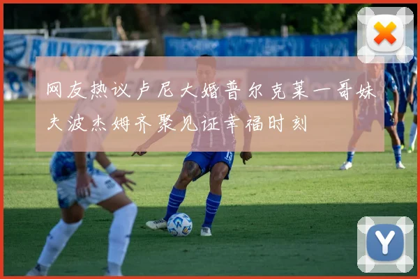 网友热议卢尼大婚普尔克莱一哥妹夫波杰姆齐聚见证幸福时刻